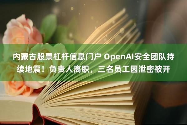 内蒙古股票杠杆信息门户 OpenAI安全团队持续地震！负责人离职，三名员工因泄密被开