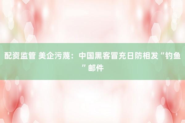 配资监管 美企污蔑：中国黑客冒充日防相发“钓鱼”邮件