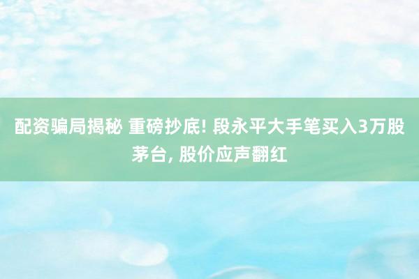 配资骗局揭秘 重磅抄底! 段永平大手笔买入3万股茅台, 股价应声翻红