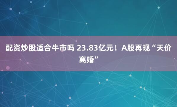 配资炒股适合牛市吗 23.83亿元！A股再现“天价离婚”