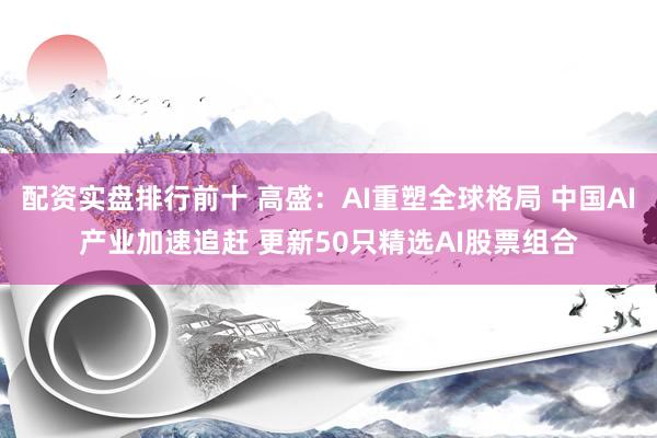 配资实盘排行前十 高盛：AI重塑全球格局 中国AI产业加速追赶 更新50只精选AI股票组合