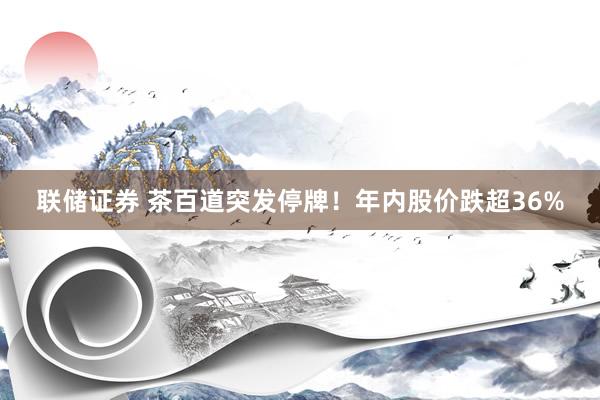 联储证券 茶百道突发停牌！年内股价跌超36%