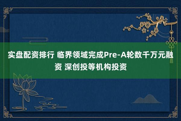 实盘配资排行 临界领域完成Pre-A轮数千万元融资 深创投等机构投资