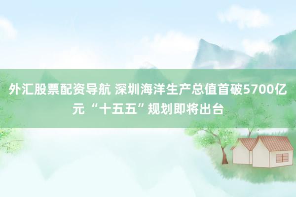外汇股票配资导航 深圳海洋生产总值首破5700亿元 “十五五”规划即将出台