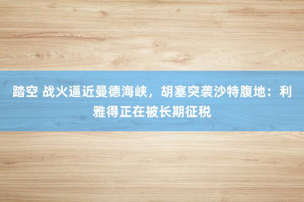 踏空 战火逼近曼德海峡,胡塞突袭沙特腹地:利雅得正在被长期征税