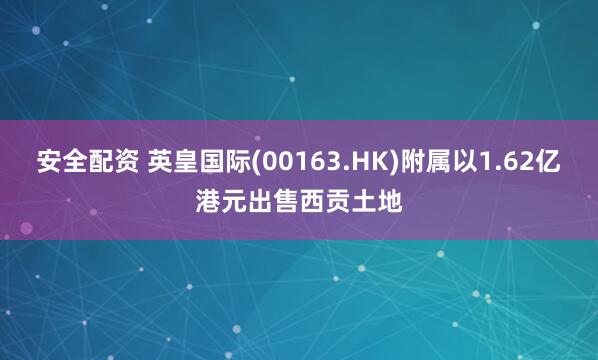 安全配资 英皇国际(00163.HK)附属以1.62亿港元出售西贡土地
