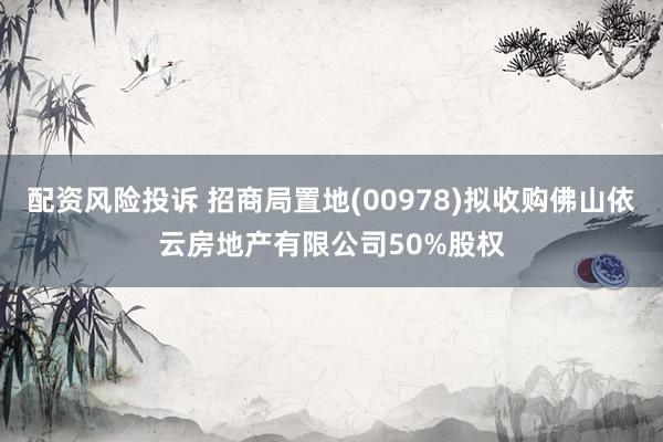 配资风险投诉 招商局置地(00978)拟收购佛山依云房地产有限公司50%股权
