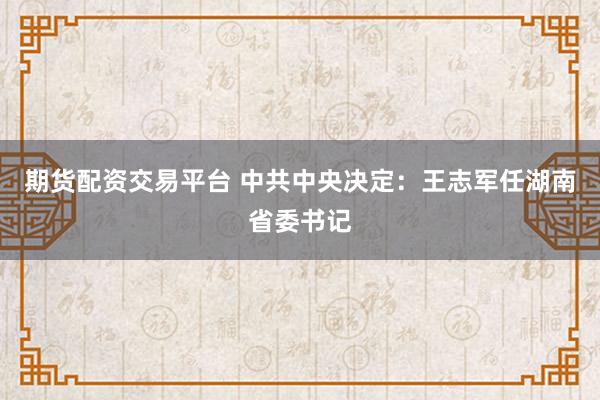 期货配资交易平台 中共中央决定：王志军任湖南省委书记