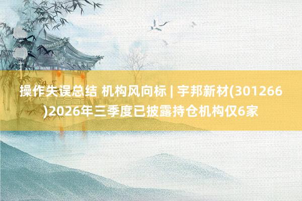 操作失误总结 机构风向标 | 宇邦新材(301266)2026年三季度已披露持仓机构仅6家
