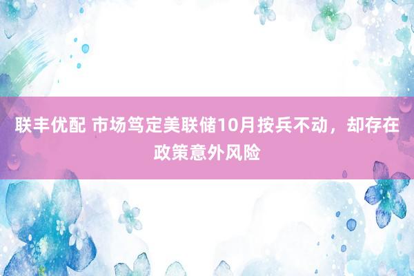 联丰优配 市场笃定美联储10月按兵不动，却存在政策意外风险