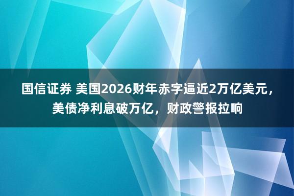 国信证券 美国2026财年赤字逼近2万亿美元,美债净利息破万亿,财政警报拉响