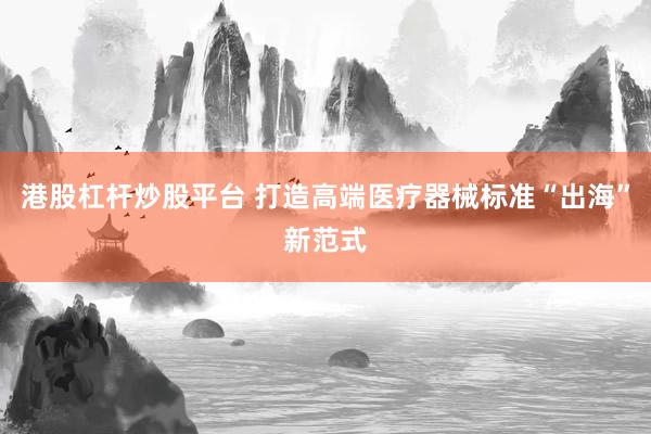 港股杠杆炒股平台 打造高端医疗器械标准“出海”新范式