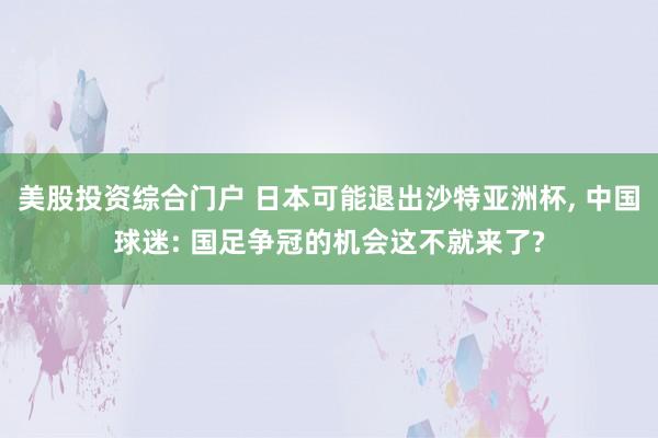 美股投资综合门户 日本可能退出沙特亚洲杯, 中国球迷: 国足争冠的机会这不就来了?