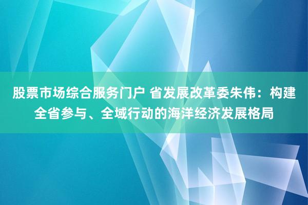 股票市场综合服务门户 省发展改革委朱伟：构建全省参与、全域行动的海洋经济发展格局