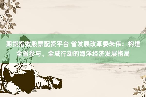 期货指数股票配资平台 省发展改革委朱伟：构建全省参与、全域行动的海洋经济发展格局