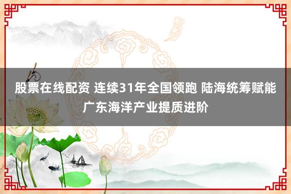 股票在线配资 连续31年全国领跑 陆海统筹赋能广东海洋产业提质进阶