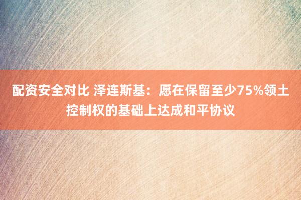 配资安全对比 泽连斯基：愿在保留至少75%领土控制权的基础上达成和平协议